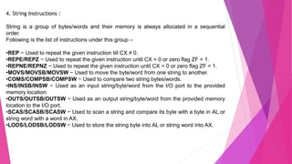 4. String Instructions :
String is a group of bytes/words and their memory is always allocated in a sequential
order.
Following is the list of instructions under this group –
•REP − Used to repeat the given instruction till CX ≠ 0.
•REPE/REPZ − Used to repeat the given instruction until CX = 0 or zero flag ZF = 1.
•REPNE/REPNZ − Used to repeat the given instruction until CX = 0 or zero flag ZF = 1.
•MOVS/MOVSB/MOVSW − Used to move the byte/word from one string to another.
•COMS/COMPSB/COMPSW − Used to compare two string bytes/words.
•INS/INSB/INSW − Used as an input string/byte/word from the I/O port to the provided
memory location.
•OUTS/OUTSB/OUTSW − Used as an output string/byte/word from the provided memory
location to the I/O port.
•SCAS/SCASB/SCASW − Used to scan a string and compare its byte with a byte in AL or
string word with a word in AX.
•LODS/LODSB/LODSW − Used to store the string byte into AL or string word into AX.
 