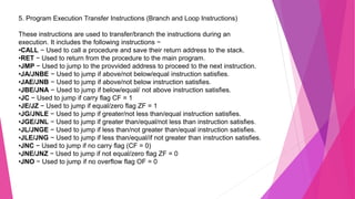 5. Program Execution Transfer Instructions (Branch and Loop Instructions)
These instructions are used to transfer/branch the instructions during an
execution. It includes the following instructions −
•CALL − Used to call a procedure and save their return address to the stack.
•RET − Used to return from the procedure to the main program.
•JMP − Used to jump to the provvided address to proceed to the next instruction.
•JA/JNBE − Used to jump if above/not below/equal instruction satisfies.
•JAE/JNB − Used to jump if above/not below instruction satisfies.
•JBE/JNA − Used to jump if below/equal/ not above instruction satisfies.
•JC − Used to jump if carry flag CF = 1
•JE/JZ − Used to jump if equal/zero flag ZF = 1
•JG/JNLE − Used to jump if greater/not less than/equal instruction satisfies.
•JGE/JNL − Used to jump if greater than/equal/not less than instruction satisfies.
•JL/JNGE − Used to jump if less than/not greater than/equal instruction satisfies.
•JLE/JNG − Used to jump if less than/equal/if not greater than instruction satisfies.
•JNC − Used to jump if no carry flag (CF = 0)
•JNE/JNZ − Used to jump if not equal/zero flag ZF = 0
•JNO − Used to jump if no overflow flag OF = 0
 