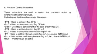 6. Processor Control Instruction
These instructions are used to control the processor action by
setting/resetting the flag values.
Following are the instructions under this group −
•STC − Used to set carry flag CF to 1
•CLC − Used to clear/reset carry flag CF to 0
•CMC − Used to put complement at the state of carry flag CF.
•STD − Used to set the direction flag DF to 1
•CLD − Used to clear/reset the direction flag DF = 0
•STI − Used to set the interrupt enable flag to 1, i.e., enable INTR input.
•CLI − Used to clear the interrupt enable flag to 0, i.e., disable INTR input.
WAIT - Wait for TEST pin active
 