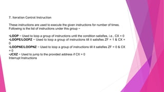 7. Iteration Control Instruction
These instructions are used to execute the given instructions for number of times.
Following is the list of instructions under this group −
•LOOP − Used to loop a group of instructions until the condition satisfies, i.e., CX = 0
•LOOPE/LOOPZ − Used to loop a group of instructions till it satisfies ZF = 1 & CX =
0
•LOOPNE/LOOPNZ − Used to loop a group of instructions till it satisfies ZF = 0 & CX
= 0
•JCXZ − Used to jump to the provided address if CX = 0
Interrupt Instructions
 