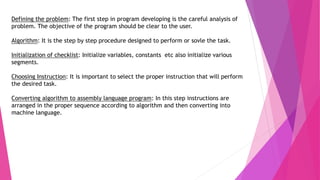 Defining the problem: The first step in program developing is the careful analysis of
problem. The objective of the program should be clear to the user.
Algorithm: It is the step by step procedure designed to perform or sovle the task.
Initialization of checklist: Initialize variables, constants etc also initialize various
segments.
Choosing Instruction: It is important to select the proper instruction that will perform
the desired task.
Converting algorithm to assembly language program: In this step instructions are
arranged in the proper sequence according to algorithm and then converting into
machine language.
 