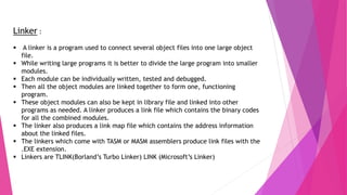 Linker :
 A linker is a program used to connect several object files into one large object
file.
 While writing large programs it is better to divide the large program into smaller
modules.
 Each module can be individually written, tested and debugged.
 Then all the object modules are linked together to form one, functioning
program.
 These object modules can also be kept in library file and linked into other
programs as needed. A linker produces a link file which contains the binary codes
for all the combined modules.
 The linker also produces a link map file which contains the address information
about the linked files.
 The linkers which come with TASM or MASM assemblers produce link files with the
.EXE extension.
 Linkers are TLINK(Borland’s Turbo Linker) LINK (Microsoft’s Linker)
 