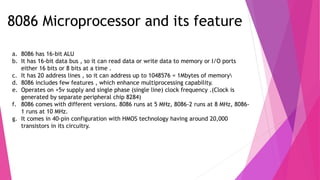 8086 Microprocessor and its feature
a. 8086 has 16-bit ALU
b. It has 16-bit data bus , so it can read data or write data to memory or I/O ports
either 16 bits or 8 bits at a time .
c. It has 20 address lines , so it can address up to 1048576 = 1Mbytes of memory
d. 8086 includes few features , which enhance multiprocessing capability.
e. Operates on +5v supply and single phase (single line) clock frequency .(Clock is
generated by separate peripheral chip 8284)
f. 8086 comes with different versions. 8086 runs at 5 MHz, 8086-2 runs at 8 MHz, 8086-
1 runs at 10 MHz.
g. It comes in 40-pin configuration with HMOS technology having around 20,000
transistors in its circuitry.
 