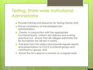 Testing: State-wide Institutional
Administrator
 Provide training and resources for Testing Center staff,
 Ensure consistency of standardized test
administration,
 Create, in conjunction with the appropriate
functional teams, uniform test delivery and scoring
practices (i.e. ensure that all colleges administer the
EA test before the AR test in math),
 Pull data from the system and provide regular reports
and presentations to CCCS functional groups and
constituency groups, and
 Ensure the Accuplacer is normed on a regular basis
 