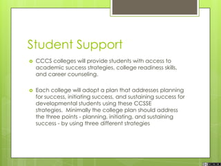 Student Support
 CCCS colleges will provide students with access to
academic success strategies, college readiness skills,
and career counseling.
 Each college will adopt a plan that addresses planning
for success, initiating success, and sustaining success for
developmental students using these CCSSE
strategies. Minimally the college plan should address
the three points - planning, initiating, and sustaining
success - by using three different strategies
 