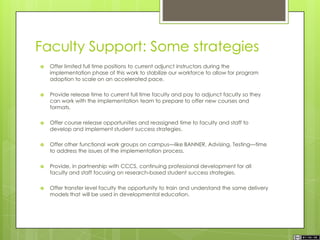 Faculty Support: Some strategies
 Offer limited full time positions to current adjunct instructors during the
implementation phase of this work to stabilize our workforce to allow for program
adoption to scale on an accelerated pace.
 Provide release time to current full time faculty and pay to adjunct faculty so they
can work with the implementation team to prepare to offer new courses and
formats.
 Offer course release opportunities and reassigned time to faculty and staff to
develop and implement student success strategies.
 Offer other functional work groups on campus—like BANNER, Advising, Testing—time
to address the issues of the implementation process.
 Provide, in partnership with CCCS, continuing professional development for all
faculty and staff focusing on research-based student success strategies.
 Offer transfer level faculty the opportunity to train and understand the same delivery
models that will be used in developmental education.
 