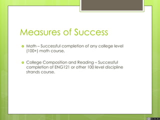 Measures of Success
 Math – Successful completion of any college level
(100+) math course.
 College Composition and Reading – Successful
completion of ENG121 or other 100 level discipline
strands course.
 
