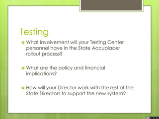 Testing
 What involvement will your Testing Center
personnel have in the State Accuplacer
rollout process?
 What are the policy and financial
implications?
 How will your Director work with the rest of the
State Directors to support the new system?
 