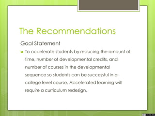 The Recommendations
Goal Statement
 To accelerate students by reducing the amount of
time, number of developmental credits, and
number of courses in the developmental
sequence so students can be successful in a
college level course. Accelerated learning will
require a curriculum redesign.
 
