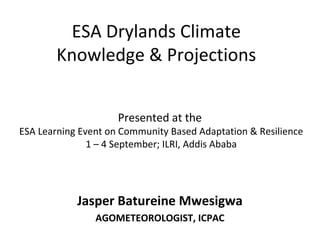 ESA Drylands Climate 
Knowledge & Projections 
Presented at the 
ESA Learning Event on Community Based Adaptation & Resilience 
1 – 4 September; ILRI, Addis Ababa 
Jasper Batureine Mwesigwa 
AGOMETEOROLOGIST, ICPAC 
 