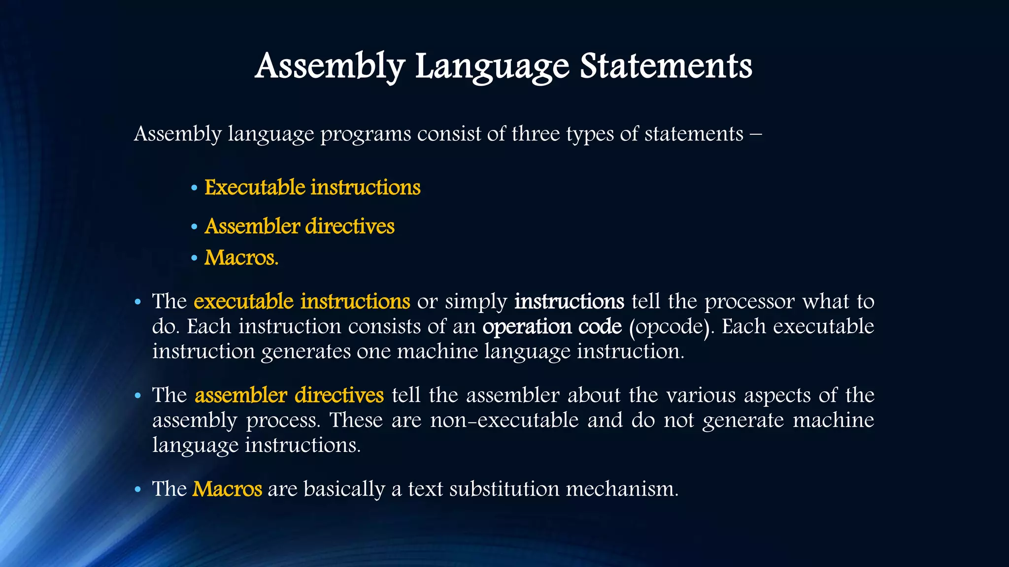 Assembly Language Statements Assembly language programs consist of three types of statements − • Executable instructions • Assembler directives • Macros. • The executable instructions or simply instructions tell the processor what to do. Each instruction consists of an operation code (opcode). Each executable instruction generates one machine language instruction. • The assembler directives tell the assembler about the various aspects of the assembly process. These are non-executable and do not generate machine language instructions. • The Macros are basically a text substitution mechanism. 