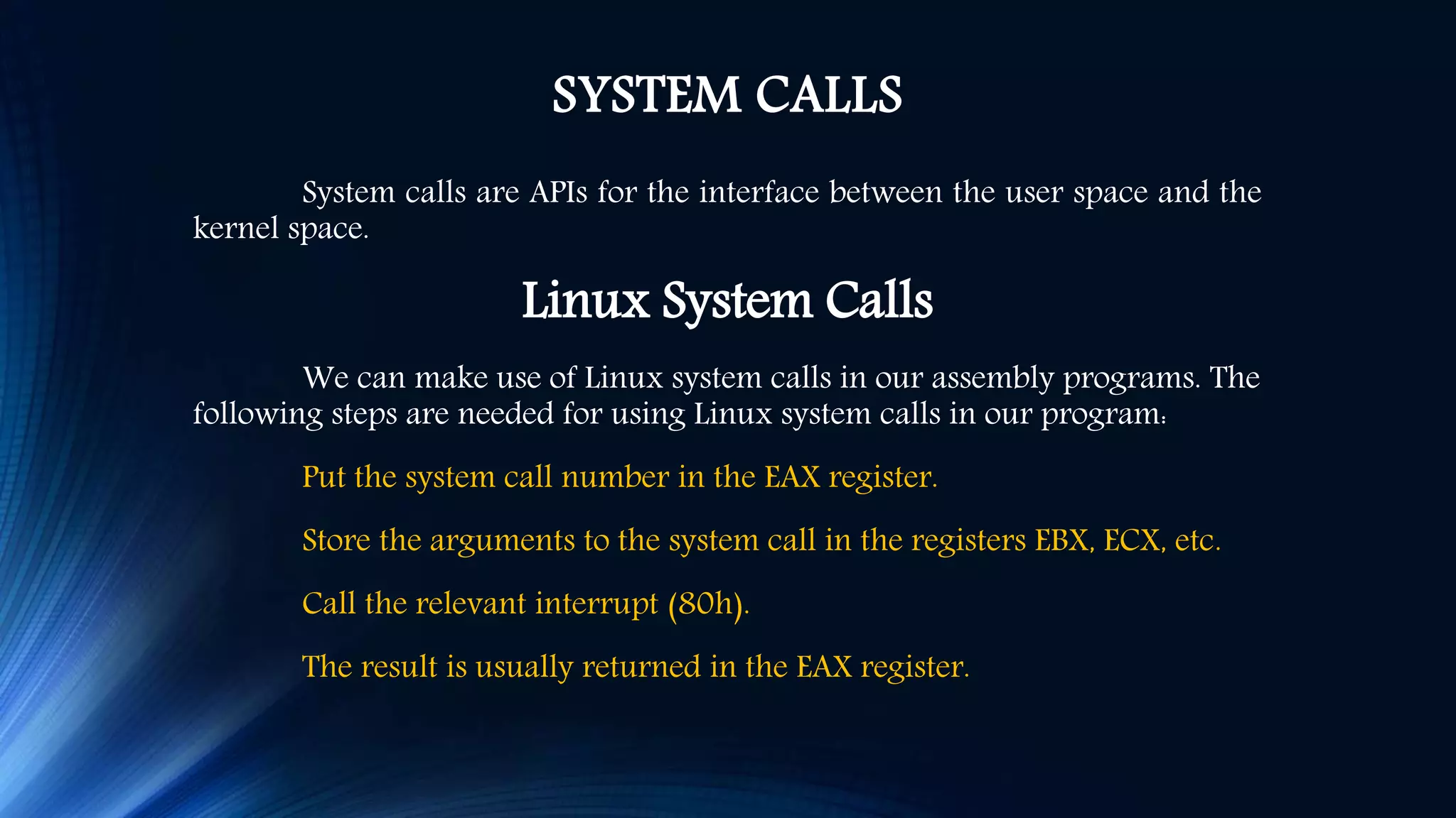SYSTEM CALLS System calls are APIs for the interface between the user space and the kernel space. Linux System Calls We can make use of Linux system calls in our assembly programs. The following steps are needed for using Linux system calls in our program: Put the system call number in the EAX register. Store the arguments to the system call in the registers EBX, ECX, etc. Call the relevant interrupt (80h). The result is usually returned in the EAX register. 