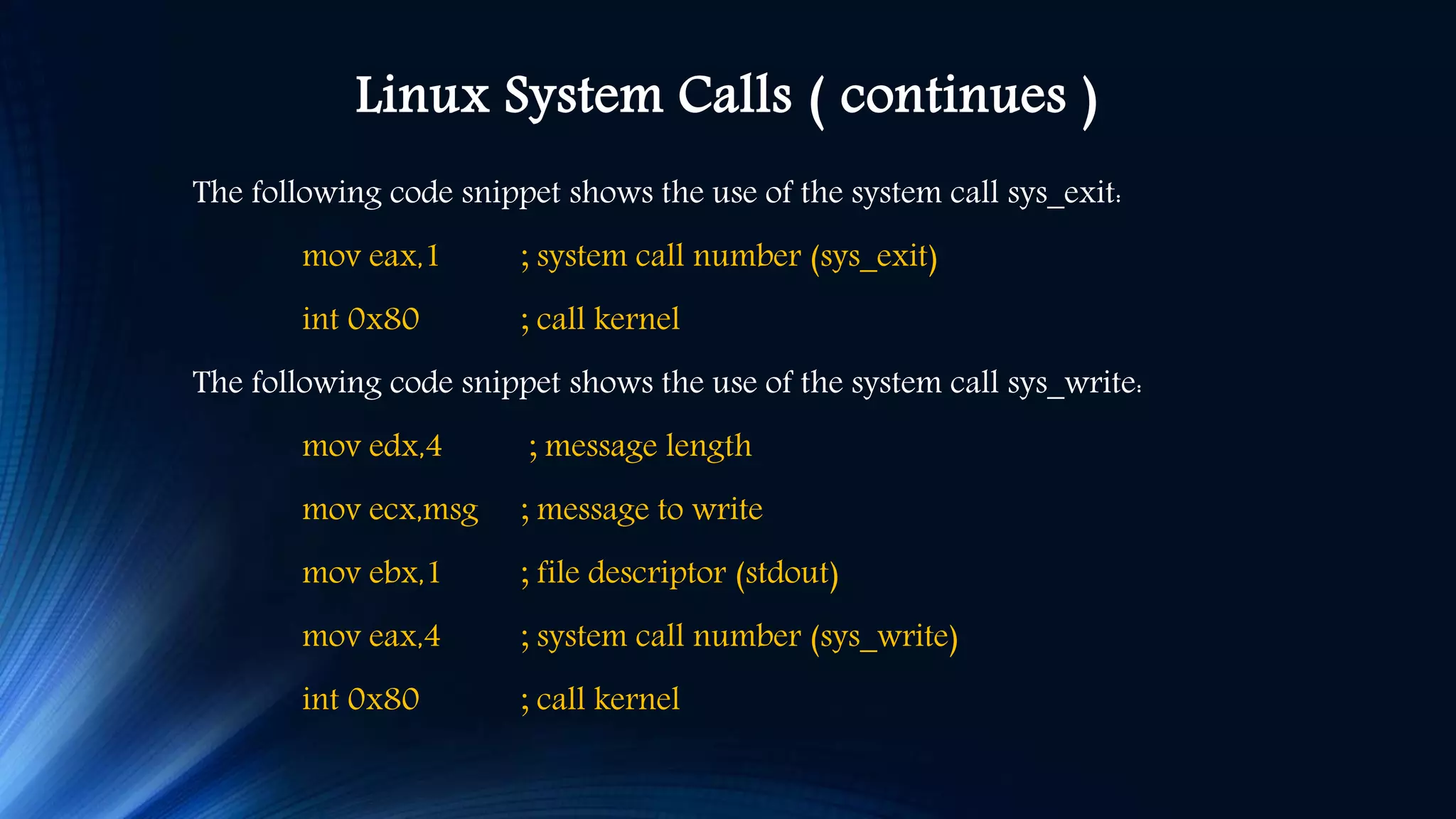 Linux System Calls ( continues ) The following code snippet shows the use of the system call sys_exit: mov eax,1 ; system call number (sys_exit) int 0x80 ; call kernel The following code snippet shows the use of the system call sys_write: mov edx,4 ; message length mov ecx,msg ; message to write mov ebx,1 ; file descriptor (stdout) mov eax,4 ; system call number (sys_write) int 0x80 ; call kernel 