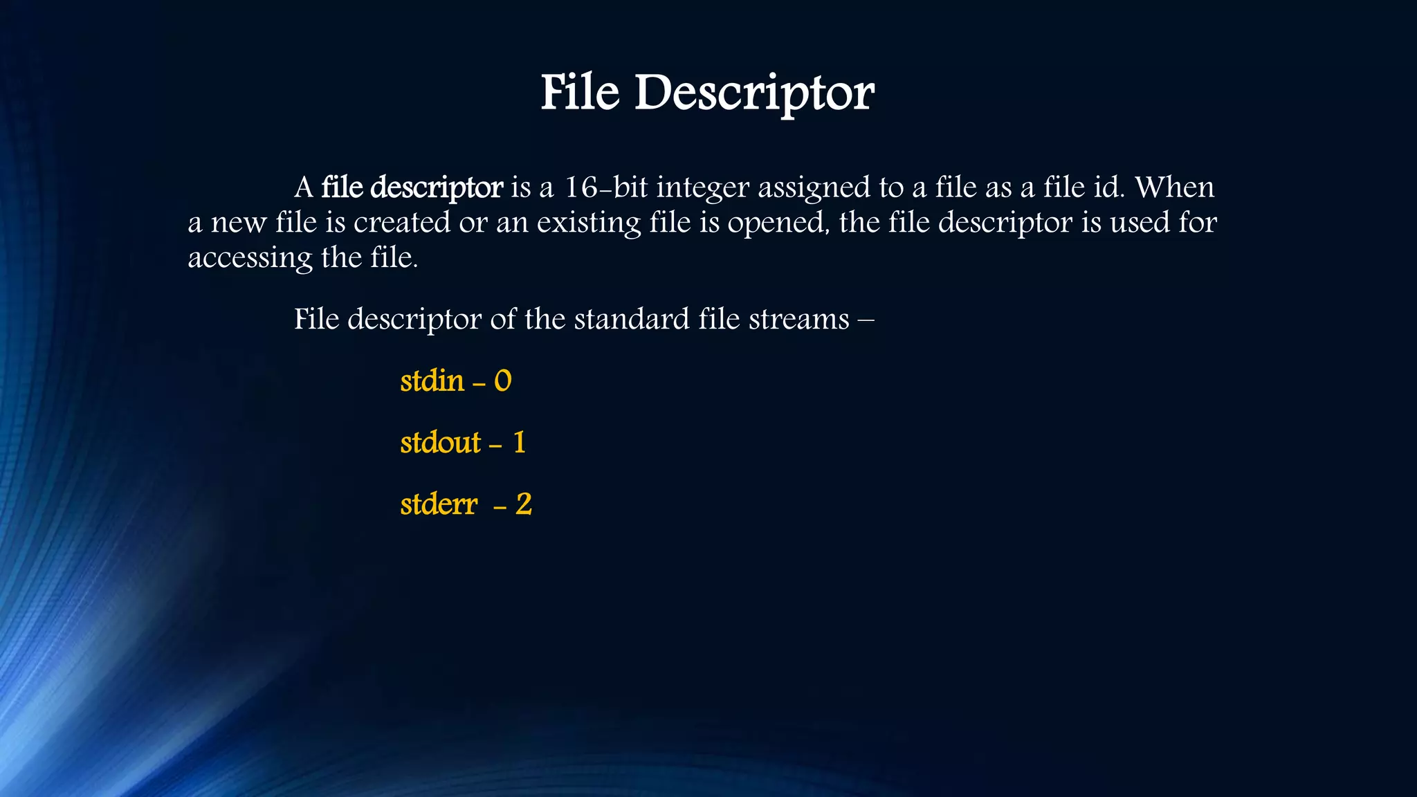 File Descriptor A file descriptor is a 16-bit integer assigned to a file as a file id. When a new file is created or an existing file is opened, the file descriptor is used for accessing the file. File descriptor of the standard file streams – stdin - 0 stdout - 1 stderr - 2 
