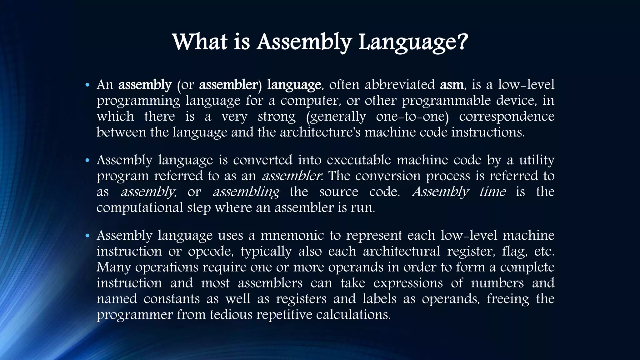 What is Assembly Language? • An assembly (or assembler) language, often abbreviated asm, is a low-level programming language for a computer, or other programmable device, in which there is a very strong (generally one-to-one) correspondence between the language and the architecture's machine code instructions. • Assembly language is converted into executable machine code by a utility program referred to as an assembler. The conversion process is referred to as assembly, or assembling the source code. Assembly time is the computational step where an assembler is run. • Assembly language uses a mnemonic to represent each low-level machine instruction or opcode, typically also each architectural register, flag, etc. Many operations require one or more operands in order to form a complete instruction and most assemblers can take expressions of numbers and named constants as well as registers and labels as operands, freeing the programmer from tedious repetitive calculations. 