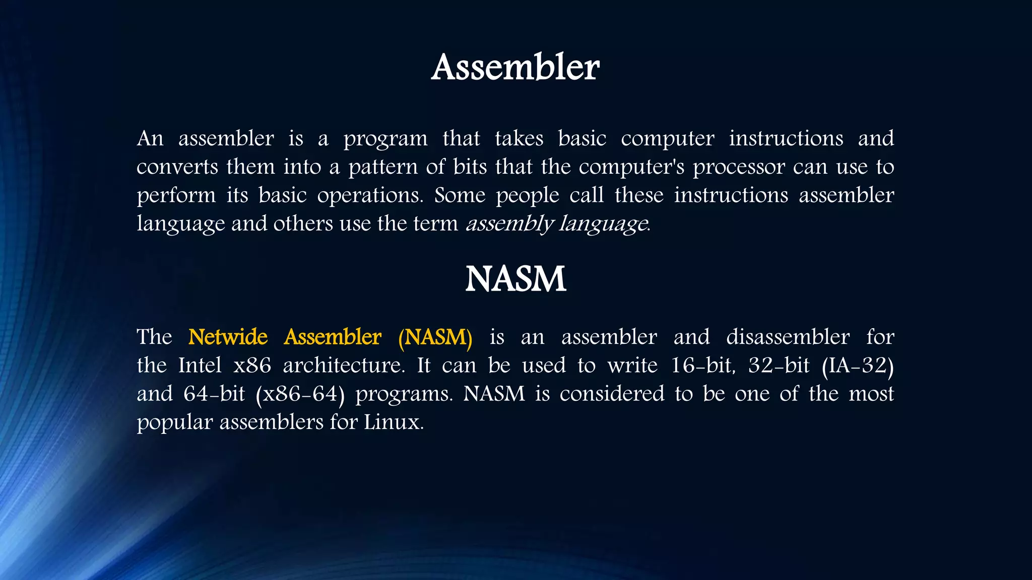 Assembler An assembler is a program that takes basic computer instructions and converts them into a pattern of bits that the computer's processor can use to perform its basic operations. Some people call these instructions assembler language and others use the term assembly language. NASM The Netwide Assembler (NASM) is an assembler and disassembler for the Intel x86 architecture. It can be used to write 16-bit, 32-bit (IA-32) and 64-bit (x86-64) programs. NASM is considered to be one of the most popular assemblers for Linux. 