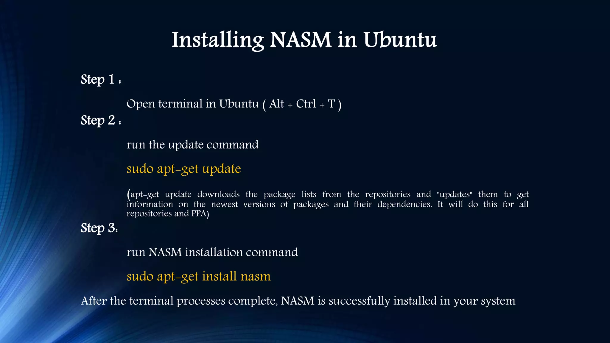 Installing NASM in Ubuntu Step 1 : Open terminal in Ubuntu ( Alt + Ctrl + T ) Step 2 : run the update command sudo apt-get update (apt-get update downloads the package lists from the repositories and "updates" them to get information on the newest versions of packages and their dependencies. It will do this for all repositories and PPA) Step 3: run NASM installation command sudo apt-get install nasm After the terminal processes complete, NASM is successfully installed in your system 