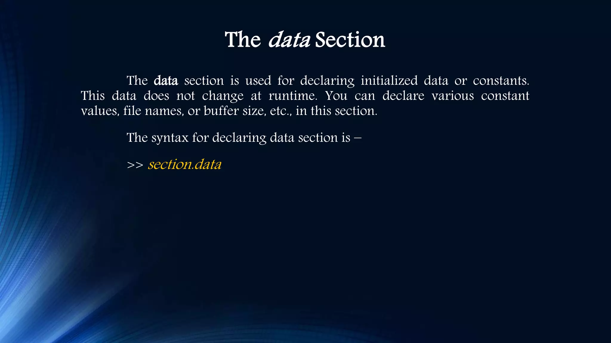 The data Section The data section is used for declaring initialized data or constants. This data does not change at runtime. You can declare various constant values, file names, or buffer size, etc., in this section. The syntax for declaring data section is − >> section.data 