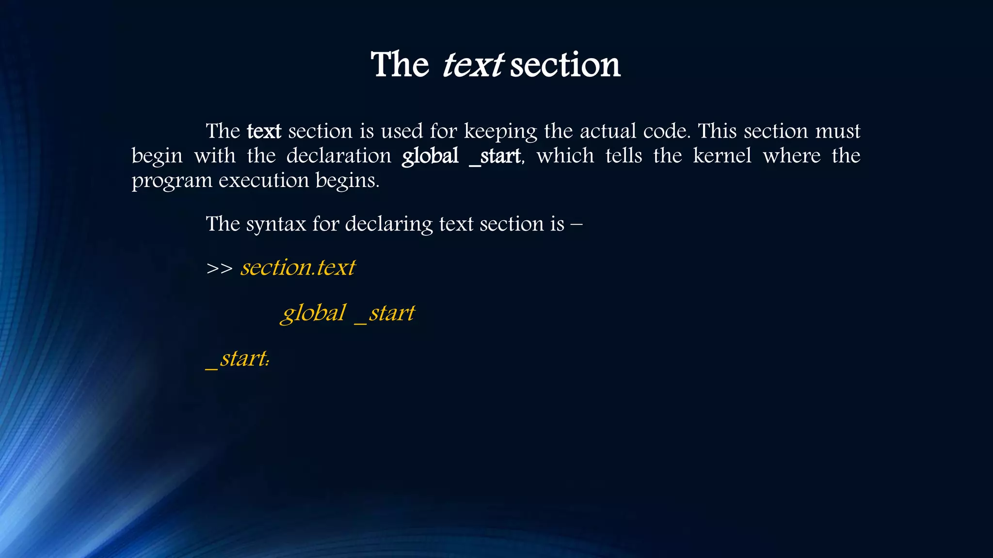 The text section The text section is used for keeping the actual code. This section must begin with the declaration global _start, which tells the kernel where the program execution begins. The syntax for declaring text section is − >> section.text global _start _start: 