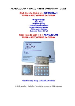 ALPRAZOLAM - TOP10 - BEST OFFERS for TODAY
         Click Here to Visit >>> ALPRAZOLAM
           TOP10 - BEST OFFERS for TODAY

                             We provide:
                               - Best Prices
                            - Highest Quality
                       - Fast Delivery Worldwide
                        - Great Discount System
                         - All Payment Methods
                       - Customer Support 24/7

         Click Here to Visit >>> ALPRAZOLAM
            TOP10 - BEST OFFERS for TODAY




             We offer realy cheap ALPRAZOLAM online!


   © 2009 Canadian - Usa Online Pharmacy Corporation. All rights reserved.
 