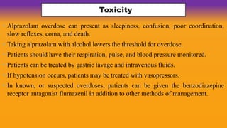 Toxicity
• Alprazolam overdose can present as sleepiness, confusion, poor coordination,
slow reflexes, coma, and death.
• Taking alprazolam with alcohol lowers the threshold for overdose.
• Patients should have their respiration, pulse, and blood pressure monitored.
• Patients can be treated by gastric lavage and intravenous fluids.
• If hypotension occurs, patients may be treated with vasopressors.
• In known, or suspected overdoses, patients can be given the benzodiazepine
receptor antagonist flumazenil in addition to other methods of management.
 