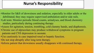 Nurse’s Responsibility
•Monitor for S&S of drowsiness and sedation, especially in older adults or the
debilitated; they may require supervised ambulation and/or side rails.
•Lab tests: Monitor periodic blood counts, urinalyses, and blood chemistry
studies, particularly during continuing therapy
•Assess for agitation, tension, trembling, cold clammy hands, and diaphoresis.
•Chronic use of alprazolam may produce withdrawal symptoms in pregnant
patients and CNS depression in neonate.
•Use cautiously in case impaired renal or hepatic function.
•Do not stop abruptly after long term therapy.
•Inform patient that drowsiness usually disappears with continued therapy.
 