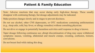 Patient & Family Education
• Note: Adverse reactions that may occur during early high-dose therapy. These usually
disappear with continuing therapy, but dosage adjustments may be indicated.
• Make position changes slowly and in stages to prevent dizziness.
• Do not use alcohol, other CNS depressants, or OTC medications containing antihistamines
(e.g., sleep aids, cold, hay fever, or allergy remedies) without consulting physician.
• Do not drive or engage in potentially hazardous activities until response to drug is known.
• Taper dosage following continuous use; abrupt discontinuation of drug may cause withdrawal
symptoms: nausea, vomiting, abdominal and muscle cramps, sweating, confusion, tremors,
convulsions.
• Do not breast feed while taking this drug.
 
