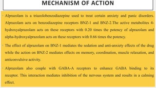 MECHANISM OF ACTION
• Alprazolam is a triazolobenzodiazepine used to treat certain anxiety and panic disorders.
Alprazolam acts on benzodiazepine receptors BNZ-1 and BNZ-2.The active metabolites 4-
hydroxyalprazolam acts on these receptors with 0.20 times the potency of alprazolam and
alpha-hydroxyalprazolam acts on these receptors with 0.66 times the potency.
• The effect of alprazolam on BNZ-1 mediates the sedation and anti-anxiety effects of the drug
while the action on BNZ-2 mediates effects on memory, coordination, muscle relaxation, and
anticonvulsive activity.
• Alprazolam also couple with GABA-A receptors to enhance GABA binding to its
receptor. This interaction mediates inhibition of the nervous system and results in a calming
effect.
 
