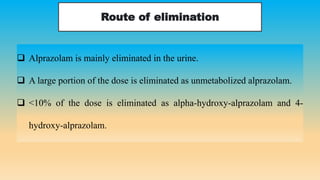 Route of elimination
 Alprazolam is mainly eliminated in the urine.
 A large portion of the dose is eliminated as unmetabolized alprazolam.
 <10% of the dose is eliminated as alpha-hydroxy-alprazolam and 4-
hydroxy-alprazolam.
 