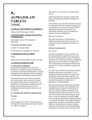 Alprazolam250 microgramTablets SMPC, Taj Phar maceuticals
AlprazolamTaj Phar ma : Uses, Side Effects, Interactions, Pictures, Warnings, AlprazolamDosage & Rx Info | AlprazolamUses, Side Effects -: Indications, Side Effects, Warnings, Alprazolam- Drug Information - Taj Phar ma, Alprazolamdose Taj phar maceuticals Alprazolaminteractions, Taj Pharmac eutical Alprazolamcontraindications, Alprazolamprice, AlprazolamTaj Phar ma Alprazolam 250 microgramTablets SMPC - Taj Phar ma . Stay connected to all updated on AlprazolamTaj Phar maceuticals Taj pharmac euticals Hyderabad.
RX
ALPRAZOLAM
TABLETS
250MG
1.NAME OF THE MEDICINAL PRODUCT
Alprazolam 250 microgram Tablets
2. QUALITATIVE AND QUANTITATIVE
COMPOSITION
Each tablet contains 250 micrograms
alprazolam.
Excipient(s) with known effect:
Lactose, 91.1 mg per tablet.
For the full list of excipients, see section 6.1
3. PHARMACEUTICAL FORM
Tablet
White, oval, biconvex tablet scored on one side.
4. CLINICAL PARTICULARS
4.1 Therapeutic indications
Alprazolam is indicated for the short-term
treatment of moderate or severe anxiety states
and anxiety associated with depression. It is only
indicated when the disorder is severe, disabling
or subjecting the individual to extreme distress.
Alprazolam should not be used to treat short-
term mild anxiety, such as anxiety or tension
associated with the stress of everyday life. As
the efficacy of Alprazolam in depression and in
phobic or obsessional states has yet to be
established, specific treatment may have to be
considered.
4.2 Posology and method of administration
Posology
Anxiety
250 micrograms (0.25 mg) to 500 micrograms
(0.5 mg) three times daily, increasing if required
to a total of 3 mg daily.
The elderly or in the presence of debilitating
disease
250 micrograms (0.25 mg) two to three times
daily to be gradually increased if needed and
tolerated.
If side-effects occur, the dose should be lowered.
It is advisable to review treatment regularly and
to discontinue use as soon as possible. Should
longer term treatment be necessary, then
intermittent treatment may be considered to
minimize the risk of dependence.
Paediatric population
The safety and efficacy of alprazolam in
children and adolescents below the age of 18
years have not been established. No data are
available.
Method of administration
For oral use.
Treatment should be as short as possible. It is
recommended that the patient be reassessed at
the end of no longer than 4 weeks of treatment
and the need for continued treatment established,
especially in case the patient is symptom free.
The overall duration of treatment should not be
more than 8-12 weeks, including a tapering off
process.
In certain cases extension beyond the maximum
treatment period may be necessary; if so, it
should not take place without re-evaluation of
the patient's status with special expertise. As
with all benzodiazepines, physicians should be
aware that long-term use might lead to
dependence in certain patients.
The optimum dosage of Alprazolam should be
based upon the severity of the symptoms and
individual patient response. The lowest dose
which can control symptoms should be used.
Dosage should be reassessed at intervals of no
more than 4 weeks. The usual dosage is stated
below; in the few patients who require higher
doses, the dosage should be increased cautiously
to avoid adverse effects. When higher dosage is
required, the evening dose should be increased
before the daytime doses. In general, patients
who have not previously received psychotropic
medications will require lower doses than those
 