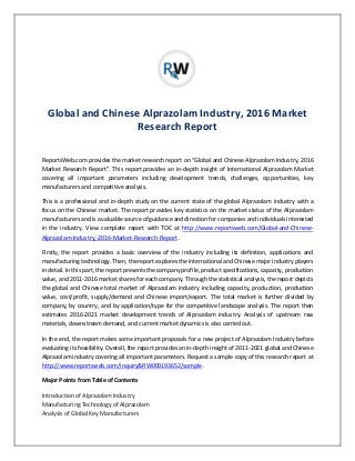 Global and Chinese Alprazolam Industry, 2016 Market
Research Report
ReportsWeb.com provides the market research report on “Global and Chinese Alprazolam Industry, 2016
Market Research Report”. This report provides an in-depth insight of International Alprazolam Market
covering all important parameters including development trends, challenges, opportunities, key
manufacturers and competitive analysis.
This is a professional and in-depth study on the current state of the global Alprazolam industry with a
focus on the Chinese market. The report provides key statistics on the market status of the Alprazolam
manufacturers and is a valuable source of guidance and direction for companies and individuals interested
in the industry. View complete report with TOC at http://www.reportsweb.com/Global-and-Chinese-
Alprazolam-Industry,-2016-Market-Research-Report .
Firstly, the report provides a basic overview of the industry including its definition, applications and
manufacturing technology. Then, the report explores the international and Chinese major industry players
in detail. In this part, the report presents the company profile, product specifications, capacity, production
value, and 2011-2016 market shares for each company. Through the statistical analysis, the report depicts
the global and Chinese total market of Alprazolam industry including capacity, production, production
value, cost/profit, supply/demand and Chinese import/export. The total market is further divided by
company, by country, and by application/type for the competitive landscape analysis. The report then
estimates 2016-2021 market development trends of Alprazolam industry. Analysis of upstream raw
materials, downstream demand, and current market dynamics is also carried out.
In the end, the report makes some important proposals for a new project of Alprazolam Industry before
evaluating its feasibility. Overall, the report provides an in-depth insight of 2011-2021 global and Chinese
Alprazolam industry covering all important parameters. Request a sample copy of this research report at
http://www.reportsweb.com/inquiry&RW000193652/sample .
Major Points from Table of Contents
Introduction of Alprazolam Industry
Manufacturing Technology of Alprazolam
Analysis of Global Key Manufacturers
 