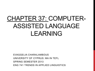 CHAPTER 37: COMPUTER-
 ASSISTED LANGUAGE
      LEARNING


 EVAGGELIA CHARALAMBOUS
 UNIVERSITY OF CYPRUS: MA IN TEFL
 SPRING SEMESTER 2013
 ENG 741 TRENDS IN APPLIED LINGUISTICS
 
