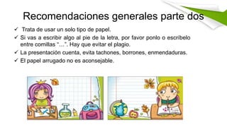 Recomendaciones generales parte dos
 Trata de usar un solo tipo de papel.
 Si vas a escribir algo al pie de la letra, por favor ponlo o escríbelo
entre comillas “…”. Hay que evitar el plagio.
 La presentación cuenta, evita tachones, borrones, enmendaduras.
 El papel arrugado no es aconsejable.
 