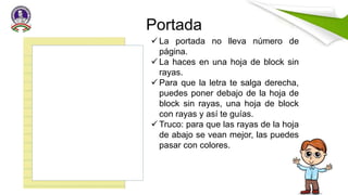 Portada
 La portada no lleva número de
página.
 La haces en una hoja de block sin
rayas.
 Para que la letra te salga derecha,
puedes poner debajo de la hoja de
block sin rayas, una hoja de block
con rayas y así te guías.
 Truco: para que las rayas de la hoja
de abajo se vean mejor, las puedes
pasar con colores.
 