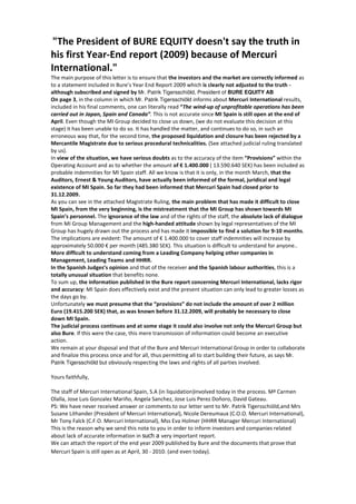 "The President of BURE EQUITY doesn't say the truth in
his first Year-End report (2009) because of Mercuri
International."
The main purpose of this letter is to ensure that the investors and the market are correctly informed as
to a statement included in Bure’s Year End Report 2009 which is clearly not adjusted to the truth -
although subscribed and signed by Mr. Patrik Tigersschiöld, President of BURE EQUITY AB
On page 3, in the column in which Mr. Patrik Tigersschiöld informs about Mercuri International results,
included in his final comments, one can literally read “The wind-up of unprofitable operations has been
carried out in Japan, Spain and Canada”. This is not accurate since MI Spain is still open at the end of
April. Even though the MI Group decided to close us down, (we do not evaluate this decision at this
stage) it has been unable to do so. It has handled the matter, and continues to do so, in such an
erroneous way that, for the second time, the proposed liquidation and closure has been rejected by a
Mercantile Magistrate due to serious procedural technicalities. (See attached judicial ruling translated
by us).
In view of the situation, we have serious doubts as to the accuracy of the item “Provisions” within the
Operating Account and as to whether the amount of € 1.400.000 ( 13.590.640 SEK) has been included as
probable indemnities for MI Spain staff. All we know is that it is only, in the month March, that the
Auditors, Ernest & Young Auditors, have actually been informed of the formal, juridical and legal
existence of MI Spain. So far they had been informed that Mercuri Spain had closed prior to
31.12.2009.
As you can see in the attached Magistrate Ruling, the main problem that has made it difficult to close
MI Spain, from the very beginning, is the mistreatment that the MI Group has shown towards MI
Spain’s personnel. The ignorance of the law and of the rights of the staff, the absolute lack of dialogue
from MI Group Management and the high-handed attitude shown by legal representatives of the MI
Group has hugely drawn out the process and has made it impossible to find a solution for 9-10 months.
The implications are evident: The amount of € 1.400.000 to cover staff indemnities will increase by
approximately 50.000 € per month (485.380 SEK). This situation is difficult to understand for anyone..
More difficult to understand coming from a Leading Company helping other companies in
Management, Leading Teams and HHRR.
In the Spanish Judges’s opinion and that of the receiver and the Spanish labour authorities, this is a
totally unusual situation that benefits none.
To sum up, the information published in the Bure report concerning Mercuri International, lacks rigor
and accuracy: MI Spain does effectively exist and the present situation can only lead to greater losses as
the days go by.
Unfortunately we must presume that the “provisions” do not include the amount of over 2 million
Euro (19.415.200 SEK) that, as was known before 31.12.2009, will probably be necessary to close
down MI Spain.
The judicial process continues and at some stage it could also involve not only the Mercuri Group but
also Bure. If this were the case, this mere transmission of information could become an executive
action.
We remain at your disposal and that of the Bure and Mercuri International Group in order to collaborate
and finalize this process once and for all, thus permitting all to start building their future, as says Mr.
Patrik Tigersschiöld but obviously respecting the laws and rights of all parties involved.

Yours faithfully,

The staff of Mercuri International Spain, S.A (in liquidation)involved today in the process. Mª Carmen
Olalla, Jose Luis Gonzalez Mariño, Angela Sanchez, Jose Luis Perez Doñoro, David Gateau.
PS: We have never received answer or comments to our letter sent to Mr. Patrik Tigersschiöld,and Mrs
Susane Lithander (President of Mercuri International), Nicole Dereumaux (C.O.O. Mercuri International),
Mr Tony Falck (C.F.O. Mercuri International), Mss Eva Holmer (HHRR Manager Mercuri International)
This is the reason why we send this note to you in order to inform investors and companies related
about lack of accurate information in such a very important report.
We can attach the report of the end year 2009 published by Bure and the documents that prove that
Mercuri Spain is still open as at April, 30 - 2010. (and even today).
 