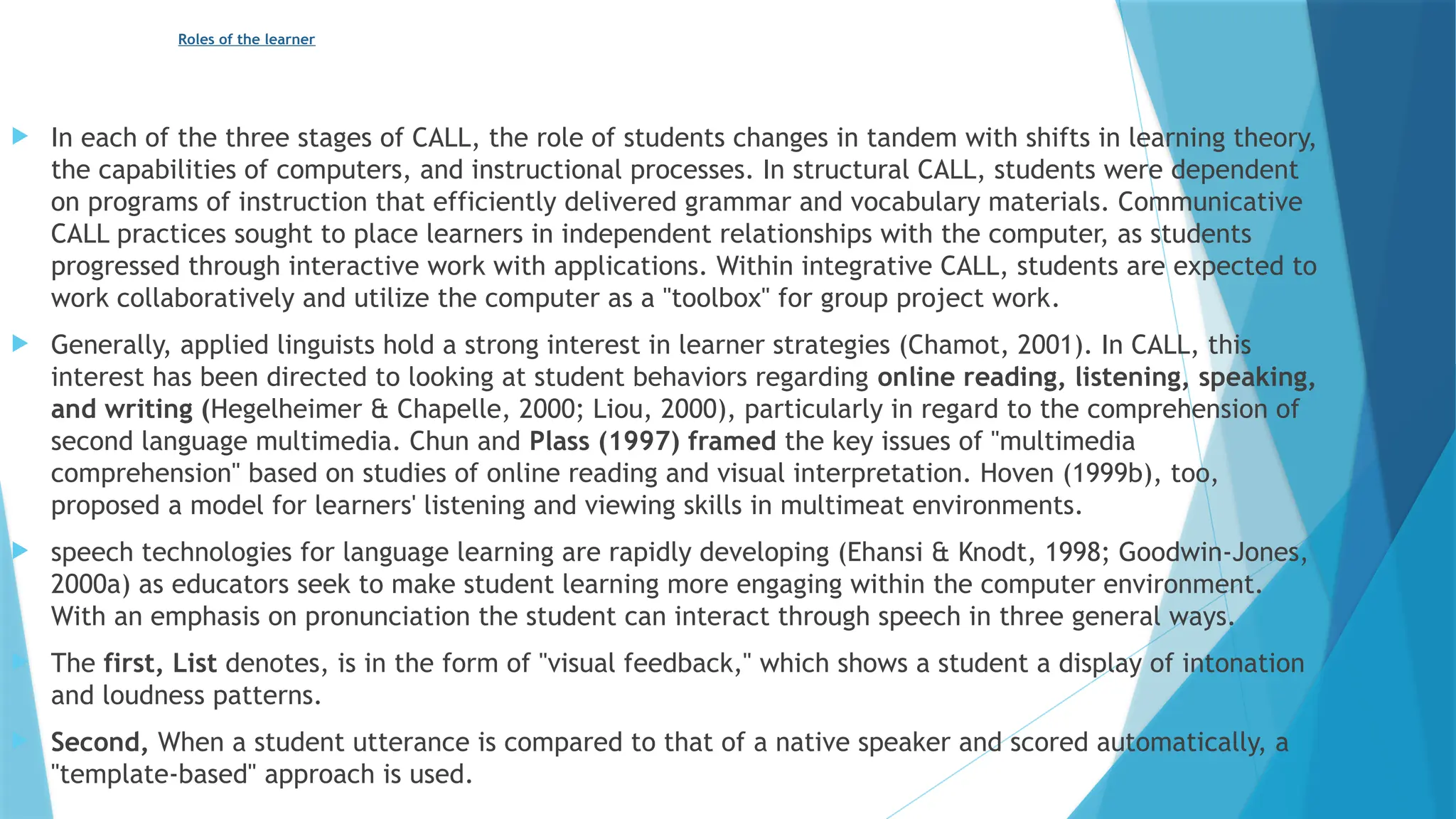 Roles of the learner
 In each of the three stages of CALL, the role of students changes in tandem with shifts in learning theory,
the capabilities of computers, and instructional processes. In structural CALL, students were dependent
on programs of instruction that efficiently delivered grammar and vocabulary materials. Communicative
CALL practices sought to place learners in independent relationships with the computer, as students
progressed through interactive work with applications. Within integrative CALL, students are expected to
work collaboratively and utilize the computer as a "toolbox" for group project work.
 Generally, applied linguists hold a strong interest in learner strategies (Chamot, 2001). In CALL, this
interest has been directed to looking at student behaviors regarding online reading, listening, speaking,
and writing (Hegelheimer & Chapelle, 2000; Liou, 2000), particularly in regard to the comprehension of
second language multimedia. Chun and Plass (1997) framed the key issues of "multimedia
comprehension" based on studies of online reading and visual interpretation. Hoven (1999b), too,
proposed a model for learners' listening and viewing skills in multimeat environments.
 speech technologies for language learning are rapidly developing (Ehansi & Knodt, 1998; Goodwin-Jones,
2000a) as educators seek to make student learning more engaging within the computer environment.
With an emphasis on pronunciation the student can interact through speech in three general ways.
 The first, List denotes, is in the form of "visual feedback," which shows a student a display of intonation
and loudness patterns.
 Second, When a student utterance is compared to that of a native speaker and scored automatically, a
"template-based" approach is used.
 