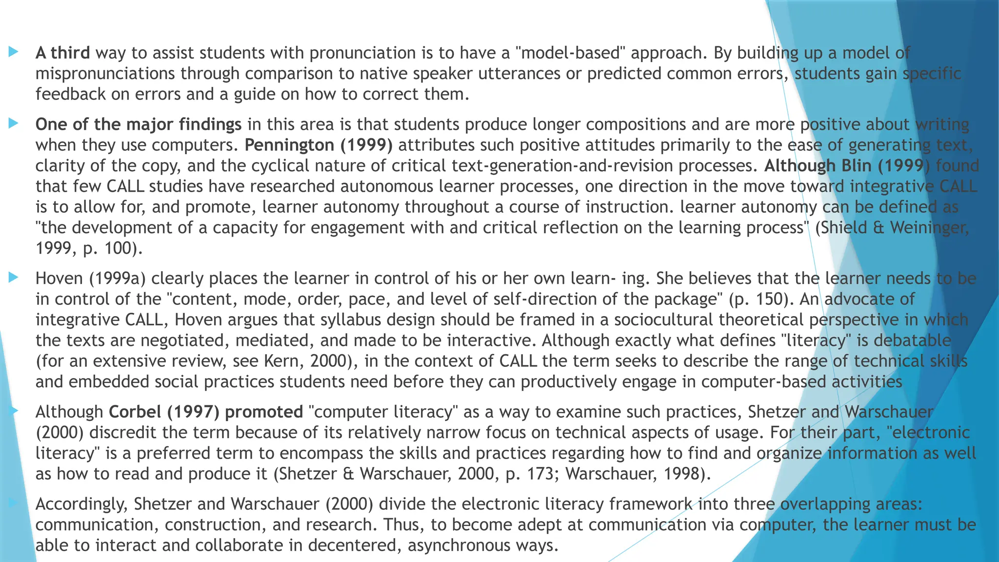  A third way to assist students with pronunciation is to have a "model-based" approach. By building up a model of
mispronunciations through comparison to native speaker utterances or predicted common errors, students gain specific
feedback on errors and a guide on how to correct them.
 One of the major findings in this area is that students produce longer compositions and are more positive about writing
when they use computers. Pennington (1999) attributes such positive attitudes primarily to the ease of generating text,
clarity of the copy, and the cyclical nature of critical text-generation-and-revision processes. Although Blin (1999) found
that few CALL studies have researched autonomous learner processes, one direction in the move toward integrative CALL
is to allow for, and promote, learner autonomy throughout a course of instruction. learner autonomy can be defined as
"the development of a capacity for engagement with and critical reflection on the learning process" (Shield & Weininger,
1999, p. 100).
 Hoven (1999a) clearly places the learner in control of his or her own learn- ing. She believes that the learner needs to be
in control of the "content, mode, order, pace, and level of self-direction of the package" (p. 150). An advocate of
integrative CALL, Hoven argues that syllabus design should be framed in a sociocultural theoretical perspective in which
the texts are negotiated, mediated, and made to be interactive. Although exactly what defines "literacy" is debatable
(for an extensive review, see Kern, 2000), in the context of CALL the term seeks to describe the range of technical skills
and embedded social practices students need before they can productively engage in computer-based activities
 Although Corbel (1997) promoted "computer literacy" as a way to examine such practices, Shetzer and Warschauer
(2000) discredit the term because of its relatively narrow focus on technical aspects of usage. For their part, "electronic
literacy" is a preferred term to encompass the skills and practices regarding how to find and organize information as well
as how to read and produce it (Shetzer & Warschauer, 2000, p. 173; Warschauer, 1998).
 Accordingly, Shetzer and Warschauer (2000) divide the electronic literacy framework into three overlapping areas:
communication, construction, and research. Thus, to become adept at communication via computer, the learner must be
able to interact and collaborate in decentered, asynchronous ways.
 