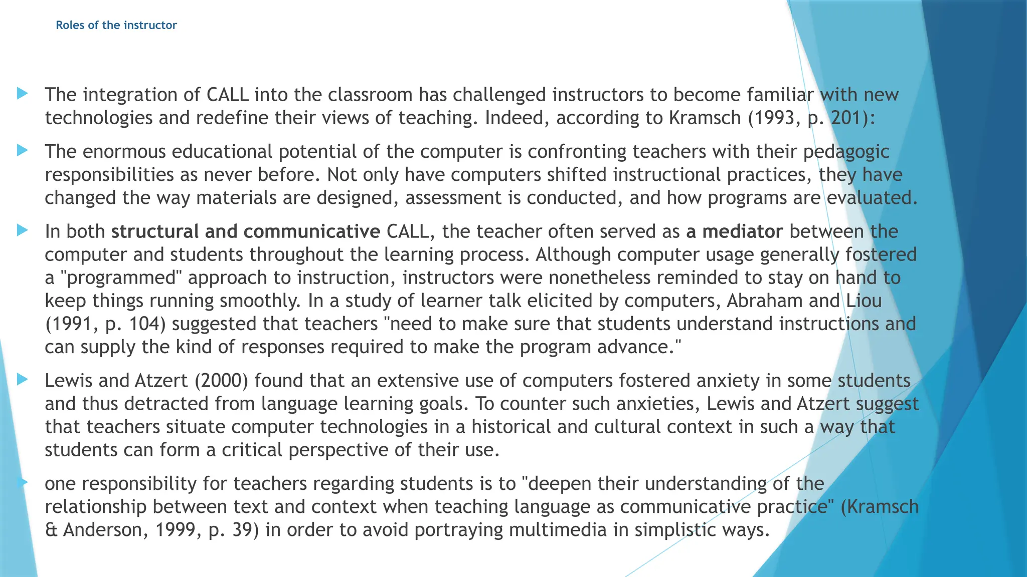 Roles of the instructor
 The integration of CALL into the classroom has challenged instructors to become familiar with new
technologies and redefine their views of teaching. Indeed, according to Kramsch (1993, p. 201):
 The enormous educational potential of the computer is confronting teachers with their pedagogic
responsibilities as never before. Not only have computers shifted instructional practices, they have
changed the way materials are designed, assessment is conducted, and how programs are evaluated.
 In both structural and communicative CALL, the teacher often served as a mediator between the
computer and students throughout the learning process. Although computer usage generally fostered
a "programmed" approach to instruction, instructors were nonetheless reminded to stay on hand to
keep things running smoothly. In a study of learner talk elicited by computers, Abraham and Liou
(1991, p. 104) suggested that teachers "need to make sure that students understand instructions and
can supply the kind of responses required to make the program advance."
 Lewis and Atzert (2000) found that an extensive use of computers fostered anxiety in some students
and thus detracted from language learning goals. To counter such anxieties, Lewis and Atzert suggest
that teachers situate computer technologies in a historical and cultural context in such a way that
students can form a critical perspective of their use.
 one responsibility for teachers regarding students is to "deepen their understanding of the
relationship between text and context when teaching language as communicative practice" (Kramsch
& Anderson, 1999, p. 39) in order to avoid portraying multimedia in simplistic ways.
 