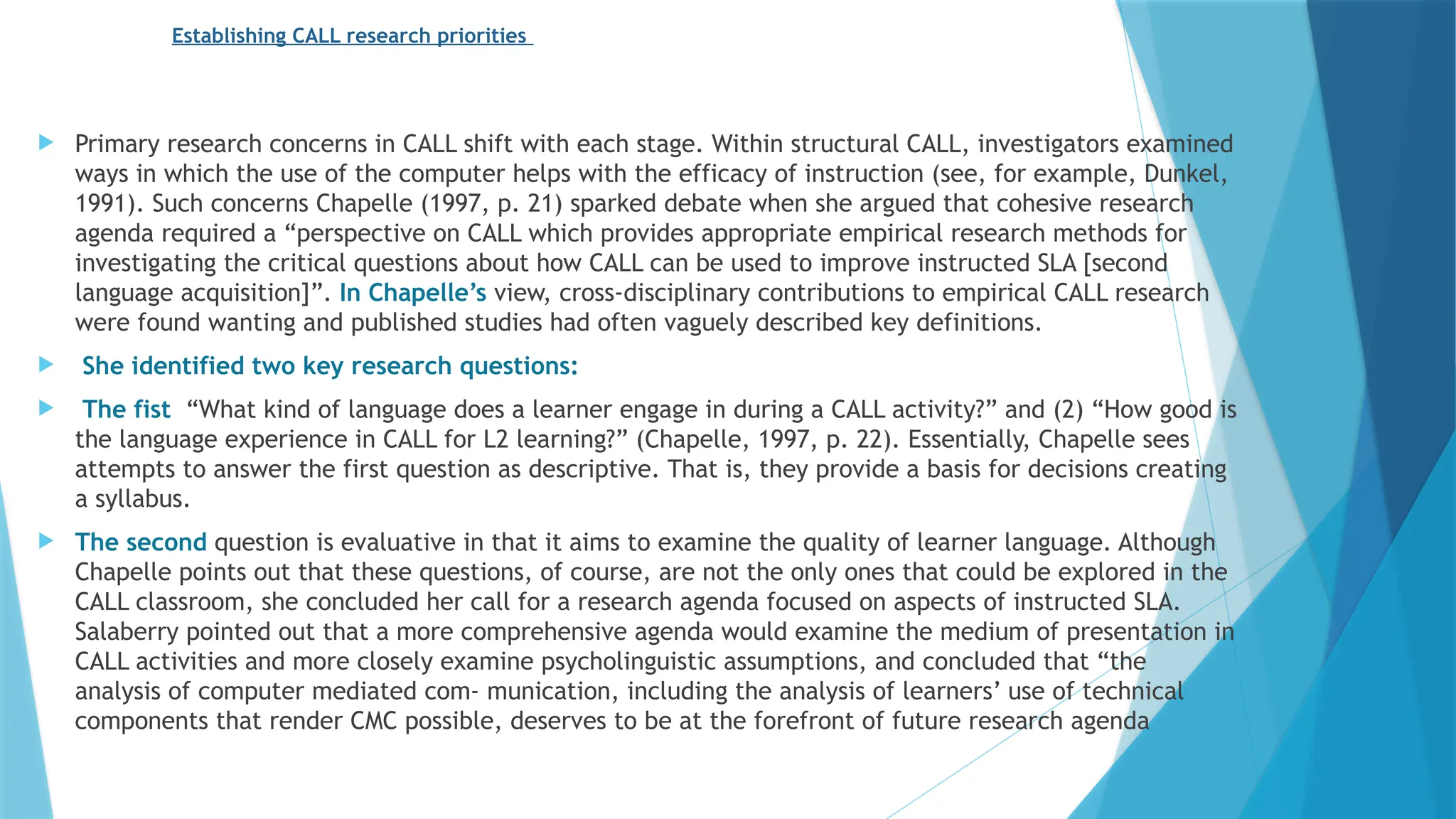 Establishing CALL research priorities
 Primary research concerns in CALL shift with each stage. Within structural CALL, investigators examined
ways in which the use of the computer helps with the efficacy of instruction (see, for example, Dunkel,
1991). Such concerns Chapelle (1997, p. 21) sparked debate when she argued that cohesive research
agenda required a “perspective on CALL which provides appropriate empirical research methods for
investigating the critical questions about how CALL can be used to improve instructed SLA [second
language acquisition]”. In Chapelle’s view, cross-disciplinary contributions to empirical CALL research
were found wanting and published studies had often vaguely described key definitions.
 She identified two key research questions:
 The fist “What kind of language does a learner engage in during a CALL activity?” and (2) “How good is
the language experience in CALL for L2 learning?” (Chapelle, 1997, p. 22). Essentially, Chapelle sees
attempts to answer the first question as descriptive. That is, they provide a basis for decisions creating
a syllabus.
 The second question is evaluative in that it aims to examine the quality of learner language. Although
Chapelle points out that these questions, of course, are not the only ones that could be explored in the
CALL classroom, she concluded her call for a research agenda focused on aspects of instructed SLA.
Salaberry pointed out that a more comprehensive agenda would examine the medium of presentation in
CALL activities and more closely examine psycholinguistic assumptions, and concluded that “the
analysis of computer mediated com- munication, including the analysis of learners’ use of technical
components that render CMC possible, deserves to be at the forefront of future research agenda
 