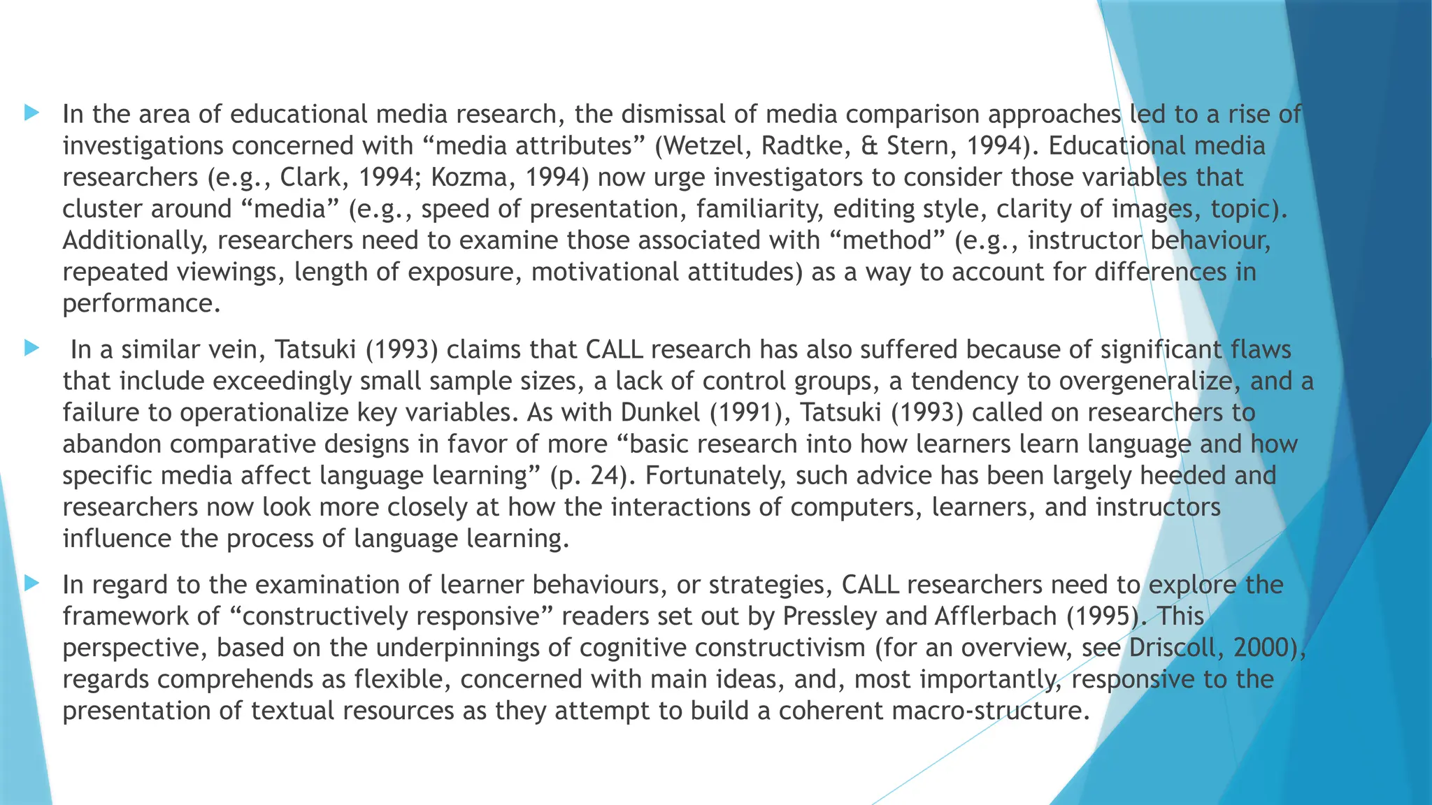  In the area of educational media research, the dismissal of media comparison approaches led to a rise of
investigations concerned with “media attributes” (Wetzel, Radtke, & Stern, 1994). Educational media
researchers (e.g., Clark, 1994; Kozma, 1994) now urge investigators to consider those variables that
cluster around “media” (e.g., speed of presentation, familiarity, editing style, clarity of images, topic).
Additionally, researchers need to examine those associated with “method” (e.g., instructor behaviour,
repeated viewings, length of exposure, motivational attitudes) as a way to account for differences in
performance.
 In a similar vein, Tatsuki (1993) claims that CALL research has also suffered because of significant flaws
that include exceedingly small sample sizes, a lack of control groups, a tendency to overgeneralize, and a
failure to operationalize key variables. As with Dunkel (1991), Tatsuki (1993) called on researchers to
abandon comparative designs in favor of more “basic research into how learners learn language and how
specific media affect language learning” (p. 24). Fortunately, such advice has been largely heeded and
researchers now look more closely at how the interactions of computers, learners, and instructors
influence the process of language learning.
 In regard to the examination of learner behaviours, or strategies, CALL researchers need to explore the
framework of “constructively responsive” readers set out by Pressley and Afflerbach (1995). This
perspective, based on the underpinnings of cognitive constructivism (for an overview, see Driscoll, 2000),
regards comprehends as flexible, concerned with main ideas, and, most importantly, responsive to the
presentation of textual resources as they attempt to build a coherent macro-structure.
 