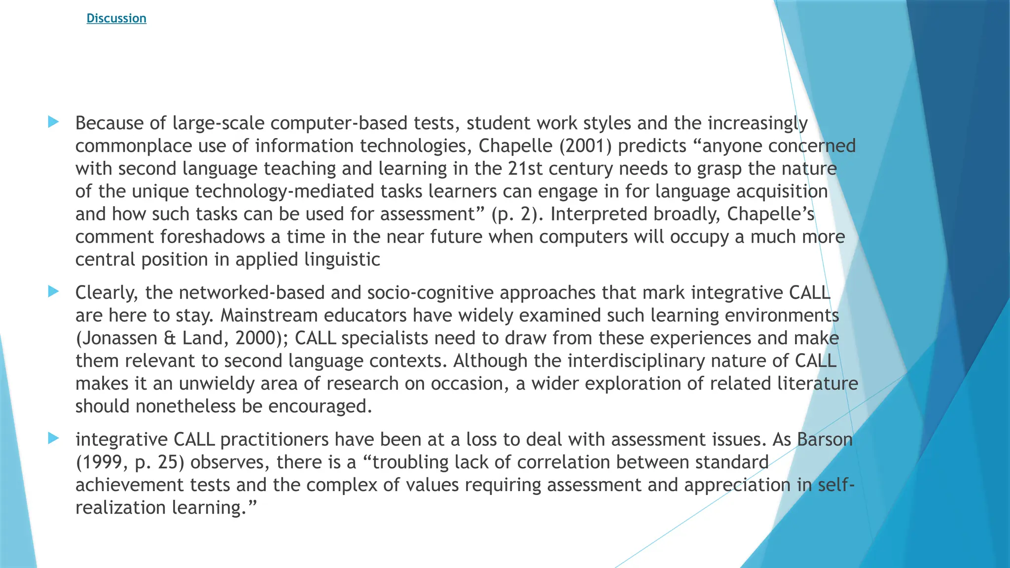 Discussion
 Because of large-scale computer-based tests, student work styles and the increasingly
commonplace use of information technologies, Chapelle (2001) predicts “anyone concerned
with second language teaching and learning in the 21st century needs to grasp the nature
of the unique technology-mediated tasks learners can engage in for language acquisition
and how such tasks can be used for assessment” (p. 2). Interpreted broadly, Chapelle’s
comment foreshadows a time in the near future when computers will occupy a much more
central position in applied linguistic
 Clearly, the networked-based and socio-cognitive approaches that mark integrative CALL
are here to stay. Mainstream educators have widely examined such learning environments
(Jonassen & Land, 2000); CALL specialists need to draw from these experiences and make
them relevant to second language contexts. Although the interdisciplinary nature of CALL
makes it an unwieldy area of research on occasion, a wider exploration of related literature
should nonetheless be encouraged.
 integrative CALL practitioners have been at a loss to deal with assessment issues. As Barson
(1999, p. 25) observes, there is a “troubling lack of correlation between standard
achievement tests and the complex of values requiring assessment and appreciation in self-
realization learning.”
 