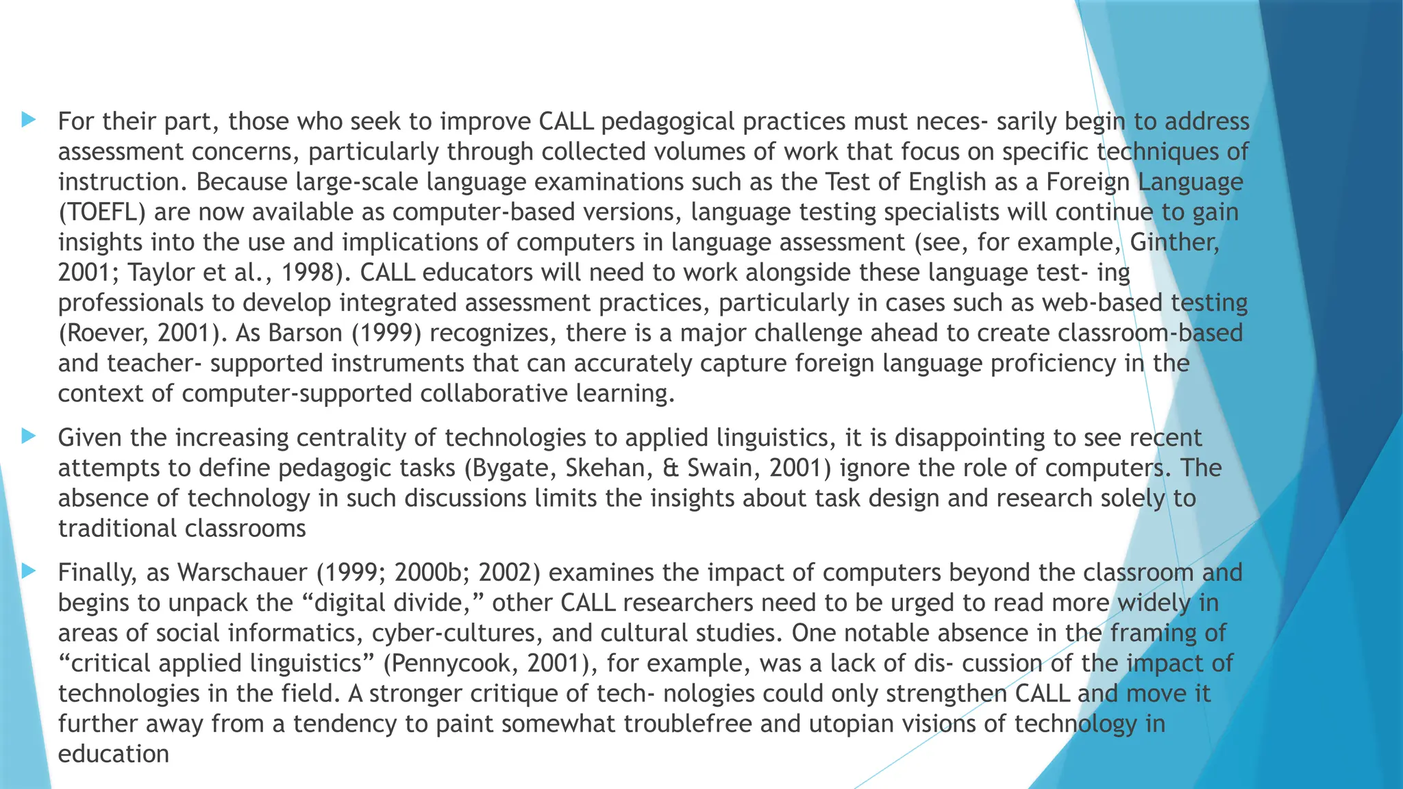  For their part, those who seek to improve CALL pedagogical practices must neces- sarily begin to address
assessment concerns, particularly through collected volumes of work that focus on specific techniques of
instruction. Because large-scale language examinations such as the Test of English as a Foreign Language
(TOEFL) are now available as computer-based versions, language testing specialists will continue to gain
insights into the use and implications of computers in language assessment (see, for example, Ginther,
2001; Taylor et al., 1998). CALL educators will need to work alongside these language test- ing
professionals to develop integrated assessment practices, particularly in cases such as web-based testing
(Roever, 2001). As Barson (1999) recognizes, there is a major challenge ahead to create classroom-based
and teacher- supported instruments that can accurately capture foreign language proficiency in the
context of computer-supported collaborative learning.
 Given the increasing centrality of technologies to applied linguistics, it is disappointing to see recent
attempts to define pedagogic tasks (Bygate, Skehan, & Swain, 2001) ignore the role of computers. The
absence of technology in such discussions limits the insights about task design and research solely to
traditional classrooms
 Finally, as Warschauer (1999; 2000b; 2002) examines the impact of computers beyond the classroom and
begins to unpack the “digital divide,” other CALL researchers need to be urged to read more widely in
areas of social informatics, cyber-cultures, and cultural studies. One notable absence in the framing of
“critical applied linguistics” (Pennycook, 2001), for example, was a lack of dis- cussion of the impact of
technologies in the field. A stronger critique of tech- nologies could only strengthen CALL and move it
further away from a tendency to paint somewhat troublefree and utopian visions of technology in
education
 