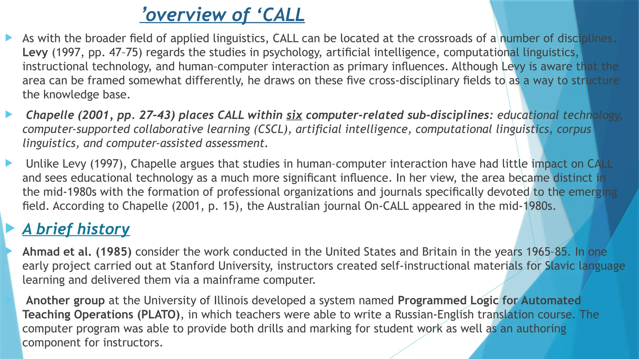  As with the broader ﬁeld of applied linguistics, CALL can be located at the crossroads of a number of disciplines.
Levy (1997, pp. 47–75) regards the studies in psychology, artiﬁcial intelligence, computational linguistics,
instructional technology, and human–computer interaction as primary inﬂuences. Although Levy is aware that the
area can be framed somewhat differently, he draws on these ﬁve cross-disciplinary ﬁelds to as a way to structure
the knowledge base.
 Chapelle (2001, pp. 27–43) places CALL within six computer-related sub-disciplines: educational technology,
computer-supported collaborative learning (CSCL), artiﬁcial intelligence, computational linguistics, corpus
linguistics, and computer-assisted assessment.
 Unlike Levy (1997), Chapelle argues that studies in human–computer interaction have had little impact on CALL
and sees educational technology as a much more signiﬁcant inﬂuence. In her view, the area became distinct in
the mid-1980s with the formation of professional organizations and journals speciﬁcally devoted to the emerging
ﬁeld. According to Chapelle (2001, p. 15), the Australian journal On-CALL appeared in the mid-1980s.
 A brief history
 Ahmad et al. (1985) consider the work conducted in the United States and Britain in the years 1965–85. In one
early project carried out at Stanford University, instructors created self-instructional materials for Slavic language
learning and delivered them via a mainframe computer.
 Another group at the University of Illinois developed a system named Programmed Logic for Automated
Teaching Operations (PLATO), in which teachers were able to write a Russian-English translation course. The
computer program was able to provide both drills and marking for student work as well as an authoring
component for instructors.
overview of ‘CALL
’
 