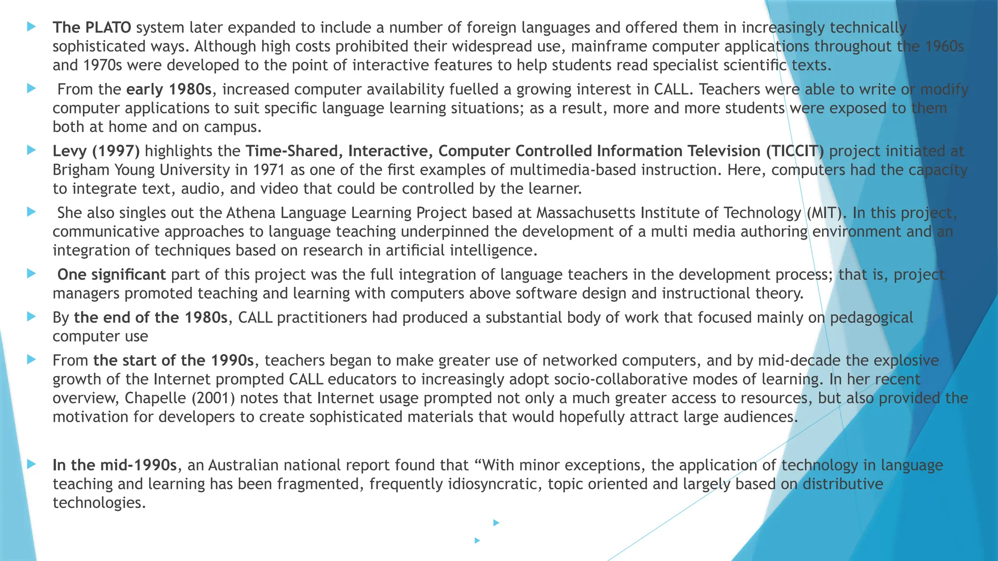 The PLATO system later expanded to include a number of foreign languages and offered them in increasingly technically
sophisticated ways. Although high costs prohibited their widespread use, mainframe computer applications throughout the 1960s
and 1970s were developed to the point of interactive features to help students read specialist scientiﬁc texts.
 From the early 1980s, increased computer availability fuelled a growing interest in CALL. Teachers were able to write or modify
computer applications to suit speciﬁc language learning situations; as a result, more and more students were exposed to them
both at home and on campus.
 Levy (1997) highlights the Time-Shared, Interactive, Computer Controlled Information Television (TICCIT) project initiated at
Brigham Young University in 1971 as one of the ﬁrst examples of multimedia-based instruction. Here, computers had the capacity
to integrate text, audio, and video that could be controlled by the learner.
 She also singles out the Athena Language Learning Project based at Massachusetts Institute of Technology (MIT). In this project,
communicative approaches to language teaching underpinned the development of a multi media authoring environment and an
integration of techniques based on research in artiﬁcial intelligence.
 One signiﬁcant part of this project was the full integration of language teachers in the development process; that is, project
managers promoted teaching and learning with computers above software design and instructional theory.
 By the end of the 1980s, CALL practitioners had produced a substantial body of work that focused mainly on pedagogical
computer use
 From the start of the 1990s, teachers began to make greater use of networked computers, and by mid-decade the explosive
growth of the Internet prompted CALL educators to increasingly adopt socio-collaborative modes of learning. In her recent
overview, Chapelle (2001) notes that Internet usage prompted not only a much greater access to resources, but also provided the
motivation for developers to create sophisticated materials that would hopefully attract large audiences.
 In the mid-1990s, an Australian national report found that “With minor exceptions, the application of technology in language
teaching and learning has been fragmented, frequently idiosyncratic, topic oriented and largely based on distributive
technologies.


 