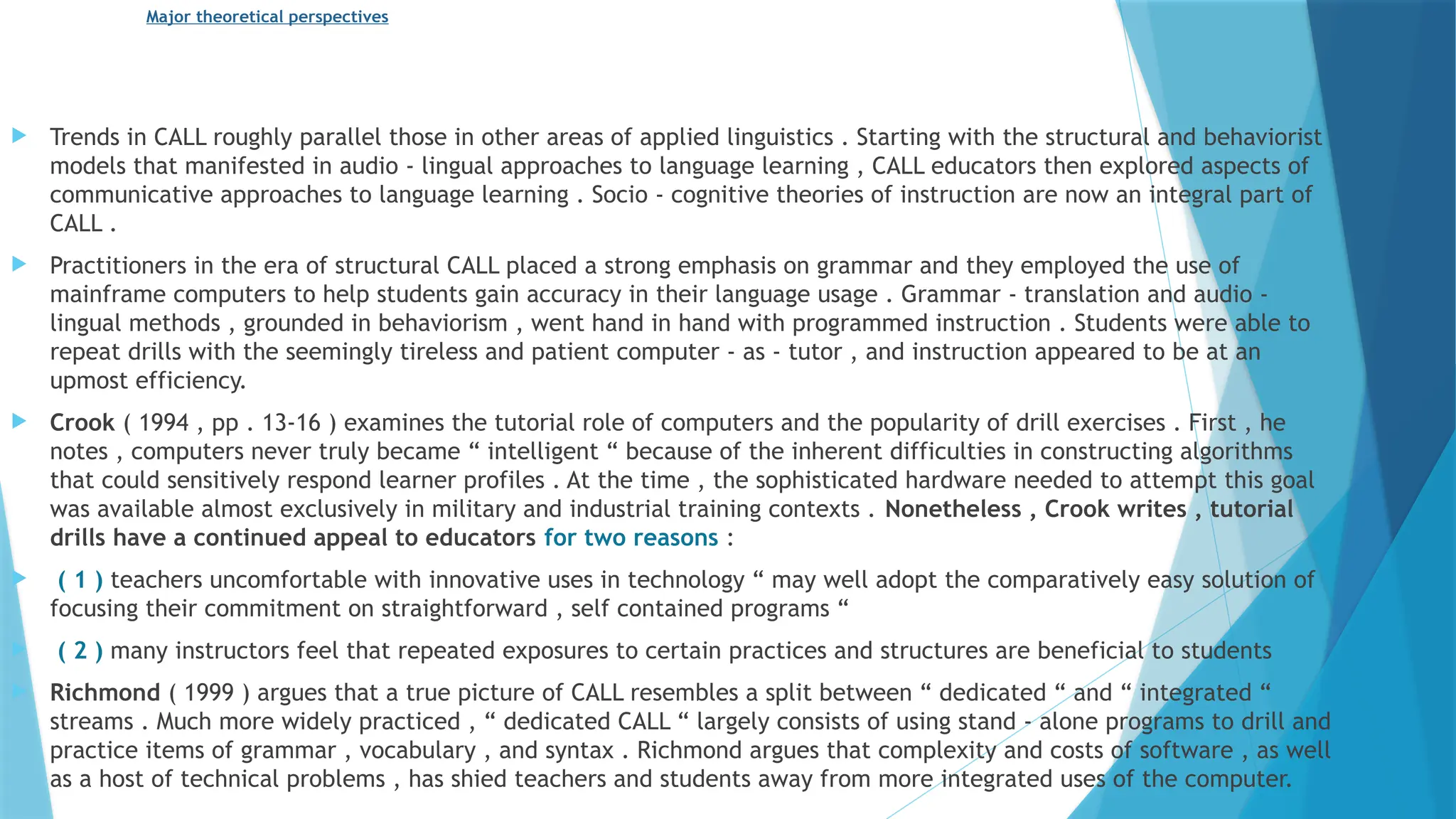 Major theoretical perspectives
 Trends in CALL roughly parallel those in other areas of applied linguistics . Starting with the structural and behaviorist
models that manifested in audio - lingual approaches to language learning , CALL educators then explored aspects of
communicative approaches to language learning . Socio - cognitive theories of instruction are now an integral part of
CALL .
 Practitioners in the era of structural CALL placed a strong emphasis on grammar and they employed the use of
mainframe computers to help students gain accuracy in their language usage . Grammar - translation and audio -
lingual methods , grounded in behaviorism , went hand in hand with programmed instruction . Students were able to
repeat drills with the seemingly tireless and patient computer - as - tutor , and instruction appeared to be at an
upmost efficiency.
 Crook ( 1994 , pp . 13-16 ) examines the tutorial role of computers and the popularity of drill exercises . First , he
notes , computers never truly became “ intelligent “ because of the inherent difficulties in constructing algorithms
that could sensitively respond learner profiles . At the time , the sophisticated hardware needed to attempt this goal
was available almost exclusively in military and industrial training contexts . Nonetheless , Crook writes , tutorial
drills have a continued appeal to educators for two reasons :
 ( 1 ) teachers uncomfortable with innovative uses in technology “ may well adopt the comparatively easy solution of
focusing their commitment on straightforward , self contained programs “
 ( 2 ) many instructors feel that repeated exposures to certain practices and structures are beneficial to students
 Richmond ( 1999 ) argues that a true picture of CALL resembles a split between “ dedicated “ and “ integrated “
streams . Much more widely practiced , “ dedicated CALL “ largely consists of using stand - alone programs to drill and
practice items of grammar , vocabulary , and syntax . Richmond argues that complexity and costs of software , as well
as a host of technical problems , has shied teachers and students away from more integrated uses of the computer.
 