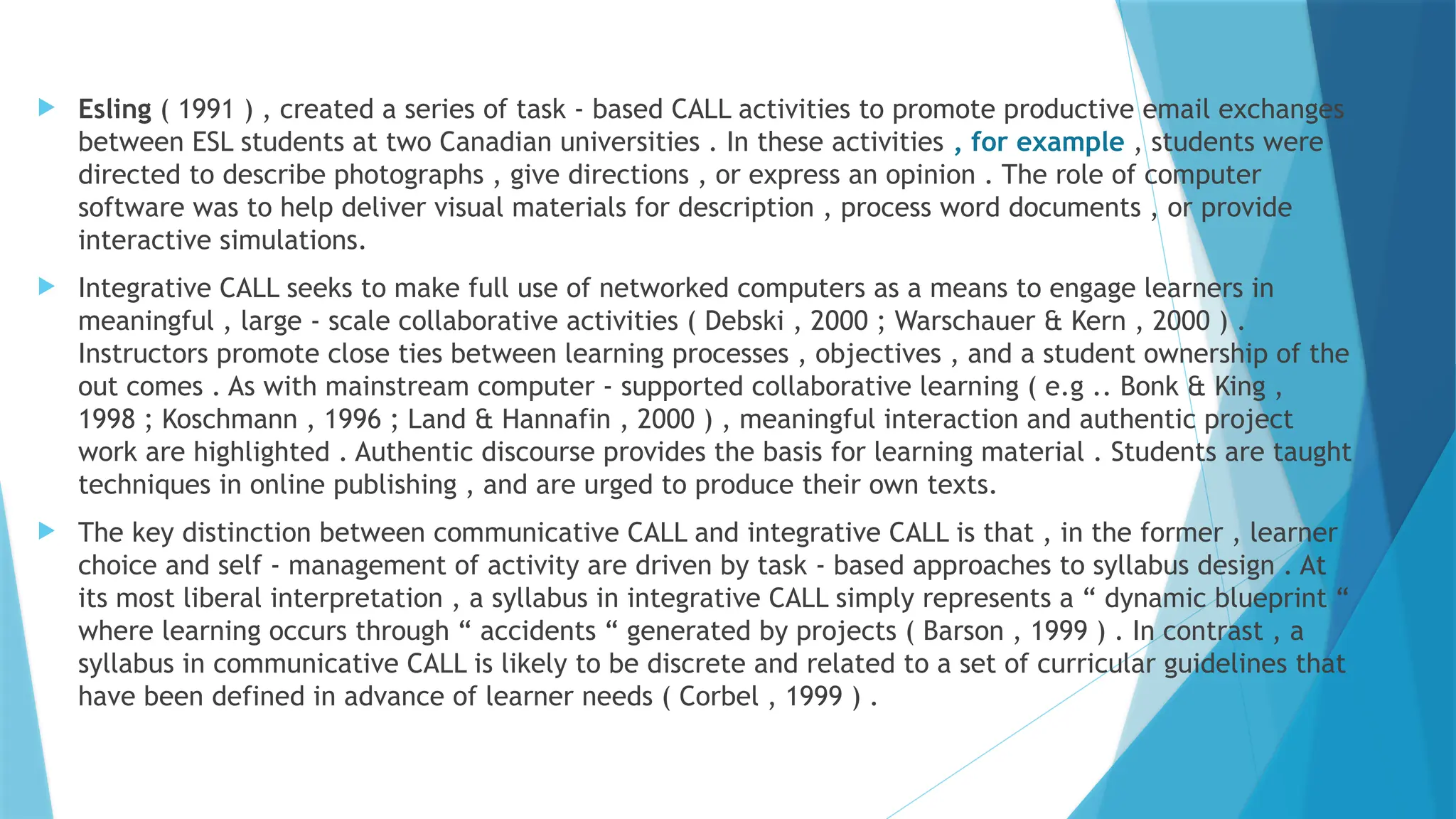  Esling ( 1991 ) , created a series of task - based CALL activities to promote productive email exchanges
between ESL students at two Canadian universities . In these activities , for example , students were
directed to describe photographs , give directions , or express an opinion . The role of computer
software was to help deliver visual materials for description , process word documents , or provide
interactive simulations.
 Integrative CALL seeks to make full use of networked computers as a means to engage learners in
meaningful , large - scale collaborative activities ( Debski , 2000 ; Warschauer & Kern , 2000 ) .
Instructors promote close ties between learning processes , objectives , and a student ownership of the
out comes . As with mainstream computer - supported collaborative learning ( e.g .. Bonk & King ,
1998 ; Koschmann , 1996 ; Land & Hannafin , 2000 ) , meaningful interaction and authentic project
work are highlighted . Authentic discourse provides the basis for learning material . Students are taught
techniques in online publishing , and are urged to produce their own texts.
 The key distinction between communicative CALL and integrative CALL is that , in the former , learner
choice and self - management of activity are driven by task - based approaches to syllabus design . At
its most liberal interpretation , a syllabus in integrative CALL simply represents a “ dynamic blueprint “
where learning occurs through “ accidents “ generated by projects ( Barson , 1999 ) . In contrast , a
syllabus in communicative CALL is likely to be discrete and related to a set of curricular guidelines that
have been defined in advance of learner needs ( Corbel , 1999 ) .
 