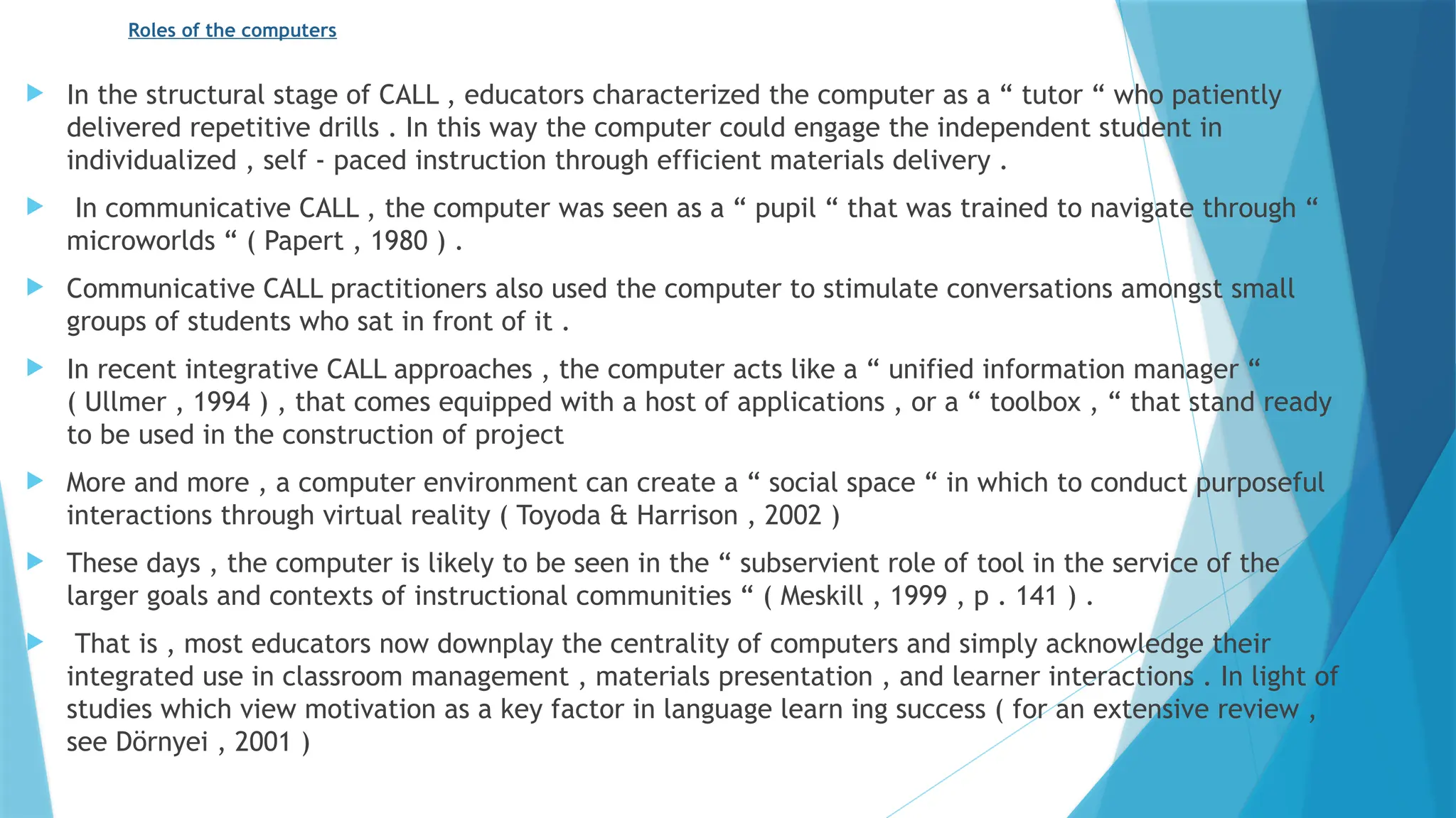 Roles of the computers
 In the structural stage of CALL , educators characterized the computer as a “ tutor “ who patiently
delivered repetitive drills . In this way the computer could engage the independent student in
individualized , self - paced instruction through efficient materials delivery .
 In communicative CALL , the computer was seen as a “ pupil “ that was trained to navigate through “
microworlds “ ( Papert , 1980 ) .
 Communicative CALL practitioners also used the computer to stimulate conversations amongst small
groups of students who sat in front of it .
 In recent integrative CALL approaches , the computer acts like a “ unified information manager “
( Ullmer , 1994 ) , that comes equipped with a host of applications , or a “ toolbox , “ that stand ready
to be used in the construction of project
 More and more , a computer environment can create a “ social space “ in which to conduct purposeful
interactions through virtual reality ( Toyoda & Harrison , 2002 )
 These days , the computer is likely to be seen in the “ subservient role of tool in the service of the
larger goals and contexts of instructional communities “ ( Meskill , 1999 , p . 141 ) .
 That is , most educators now downplay the centrality of computers and simply acknowledge their
integrated use in classroom management , materials presentation , and learner interactions . In light of
studies which view motivation as a key factor in language learn ing success ( for an extensive review ,
see Dörnyei , 2001 )
 