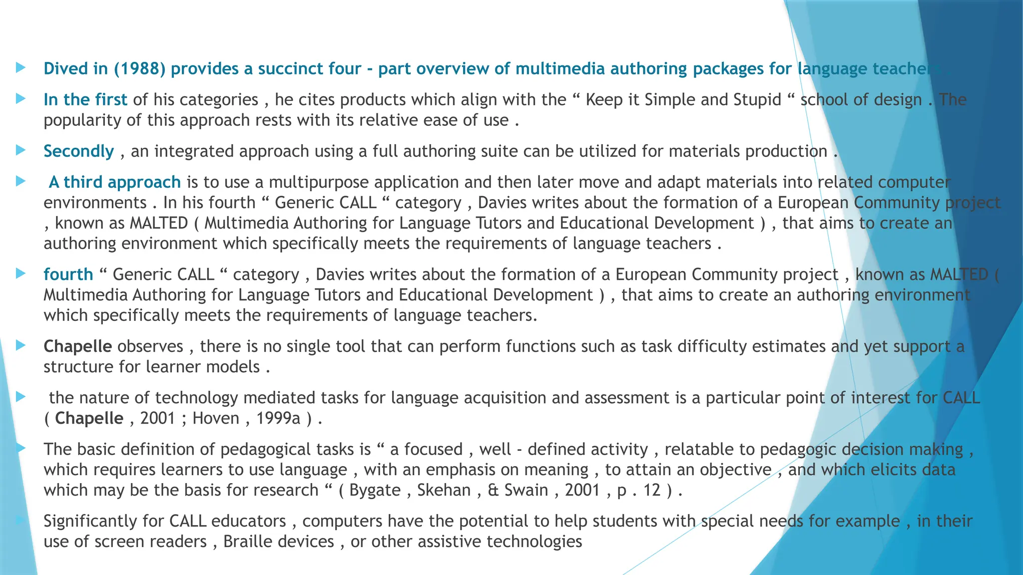  Dived in (1988) provides a succinct four - part overview of multimedia authoring packages for language teachers .
 In the first of his categories , he cites products which align with the “ Keep it Simple and Stupid “ school of design . The
popularity of this approach rests with its relative ease of use .
 Secondly , an integrated approach using a full authoring suite can be utilized for materials production .
 A third approach is to use a multipurpose application and then later move and adapt materials into related computer
environments . In his fourth “ Generic CALL “ category , Davies writes about the formation of a European Community project
, known as MALTED ( Multimedia Authoring for Language Tutors and Educational Development ) , that aims to create an
authoring environment which specifically meets the requirements of language teachers .
 fourth “ Generic CALL “ category , Davies writes about the formation of a European Community project , known as MALTED (
Multimedia Authoring for Language Tutors and Educational Development ) , that aims to create an authoring environment
which specifically meets the requirements of language teachers.
 Chapelle observes , there is no single tool that can perform functions such as task difficulty estimates and yet support a
structure for learner models .
 the nature of technology mediated tasks for language acquisition and assessment is a particular point of interest for CALL
( Chapelle , 2001 ; Hoven , 1999a ) .
 The basic definition of pedagogical tasks is “ a focused , well - defined activity , relatable to pedagogic decision making ,
which requires learners to use language , with an emphasis on meaning , to attain an objective , and which elicits data
which may be the basis for research “ ( Bygate , Skehan , & Swain , 2001 , p . 12 ) .
 Significantly for CALL educators , computers have the potential to help students with special needs for example , in their
use of screen readers , Braille devices , or other assistive technologies
 