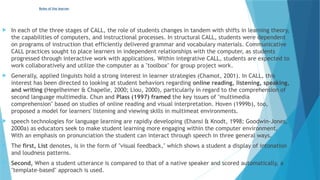 Roles of the learner
 In each of the three stages of CALL, the role of students changes in tandem with shifts in learning theory,
the capabilities of computers, and instructional processes. In structural CALL, students were dependent
on programs of instruction that efficiently delivered grammar and vocabulary materials. Communicative
CALL practices sought to place learners in independent relationships with the computer, as students
progressed through interactive work with applications. Within integrative CALL, students are expected to
work collaboratively and utilize the computer as a "toolbox" for group project work.
 Generally, applied linguists hold a strong interest in learner strategies (Chamot, 2001). In CALL, this
interest has been directed to looking at student behaviors regarding online reading, listening, speaking,
and writing (Hegelheimer & Chapelle, 2000; Liou, 2000), particularly in regard to the comprehension of
second language multimedia. Chun and Plass (1997) framed the key issues of "multimedia
comprehension" based on studies of online reading and visual interpretation. Hoven (1999b), too,
proposed a model for learners' listening and viewing skills in multimeat environments.
 speech technologies for language learning are rapidly developing (Ehansi & Knodt, 1998; Goodwin-Jones,
2000a) as educators seek to make student learning more engaging within the computer environment.
With an emphasis on pronunciation the student can interact through speech in three general ways.
 The first, List denotes, is in the form of "visual feedback," which shows a student a display of intonation
and loudness patterns.
 Second, When a student utterance is compared to that of a native speaker and scored automatically, a
"template-based" approach is used.
 