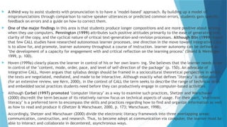  A third way to assist students with pronunciation is to have a "model-based" approach. By building up a model of
mispronunciations through comparison to native speaker utterances or predicted common errors, students gain specific
feedback on errors and a guide on how to correct them.
 One of the major findings in this area is that students produce longer compositions and are more positive about writing
when they use computers. Pennington (1999) attributes such positive attitudes primarily to the ease of generating text,
clarity of the copy, and the cyclical nature of critical text-generation-and-revision processes. Although Blin (1999) found
that few CALL studies have researched autonomous learner processes, one direction in the move toward integrative CALL
is to allow for, and promote, learner autonomy throughout a course of instruction. learner autonomy can be defined as
"the development of a capacity for engagement with and critical reflection on the learning process" (Shield & Weininger,
1999, p. 100).
 Hoven (1999a) clearly places the learner in control of his or her own learn- ing. She believes that the learner needs to be
in control of the "content, mode, order, pace, and level of self-direction of the package" (p. 150). An advocate of
integrative CALL, Hoven argues that syllabus design should be framed in a sociocultural theoretical perspective in which
the texts are negotiated, mediated, and made to be interactive. Although exactly what defines "literacy" is debatable
(for an extensive review, see Kern, 2000), in the context of CALL the term seeks to describe the range of technical skills
and embedded social practices students need before they can productively engage in computer-based activities
 Although Corbel (1997) promoted "computer literacy" as a way to examine such practices, Shetzer and Warschauer
(2000) discredit the term because of its relatively narrow focus on technical aspects of usage. For their part, "electronic
literacy" is a preferred term to encompass the skills and practices regarding how to find and organize information as well
as how to read and produce it (Shetzer & Warschauer, 2000, p. 173; Warschauer, 1998).
 Accordingly, Shetzer and Warschauer (2000) divide the electronic literacy framework into three overlapping areas:
communication, construction, and research. Thus, to become adept at communication via computer, the learner must be
able to interact and collaborate in decentered, asynchronous ways.
 
